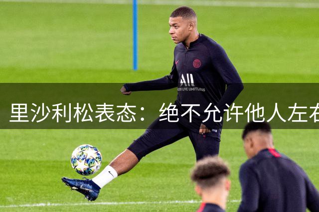 里沙利松表态：绝不允许他人左右自己职业生涯